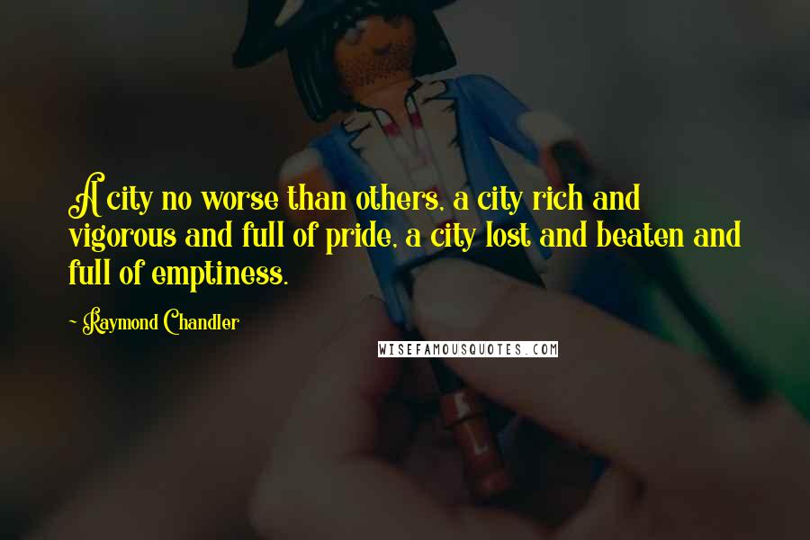 Raymond Chandler Quotes: A city no worse than others, a city rich and vigorous and full of pride, a city lost and beaten and full of emptiness.