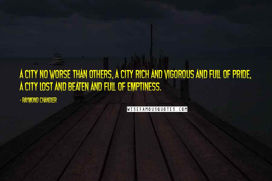 Raymond Chandler Quotes: A city no worse than others, a city rich and vigorous and full of pride, a city lost and beaten and full of emptiness.