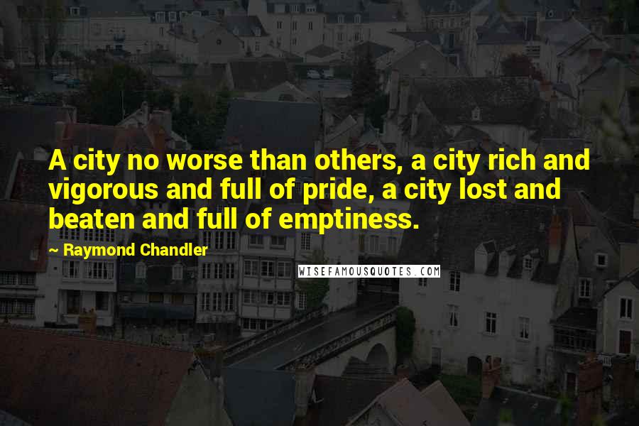 Raymond Chandler Quotes: A city no worse than others, a city rich and vigorous and full of pride, a city lost and beaten and full of emptiness.