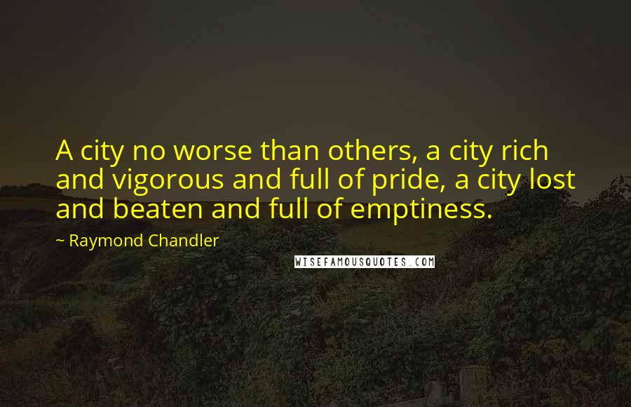 Raymond Chandler Quotes: A city no worse than others, a city rich and vigorous and full of pride, a city lost and beaten and full of emptiness.