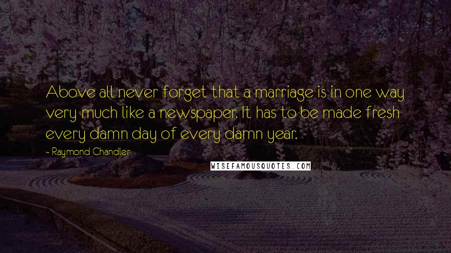 Raymond Chandler Quotes: Above all never forget that a marriage is in one way very much like a newspaper. It has to be made fresh every damn day of every damn year.