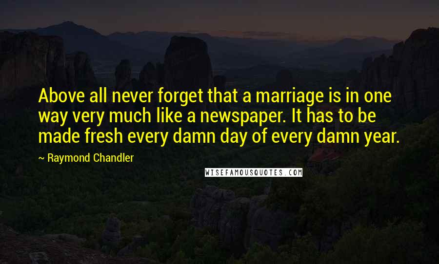 Raymond Chandler Quotes: Above all never forget that a marriage is in one way very much like a newspaper. It has to be made fresh every damn day of every damn year.