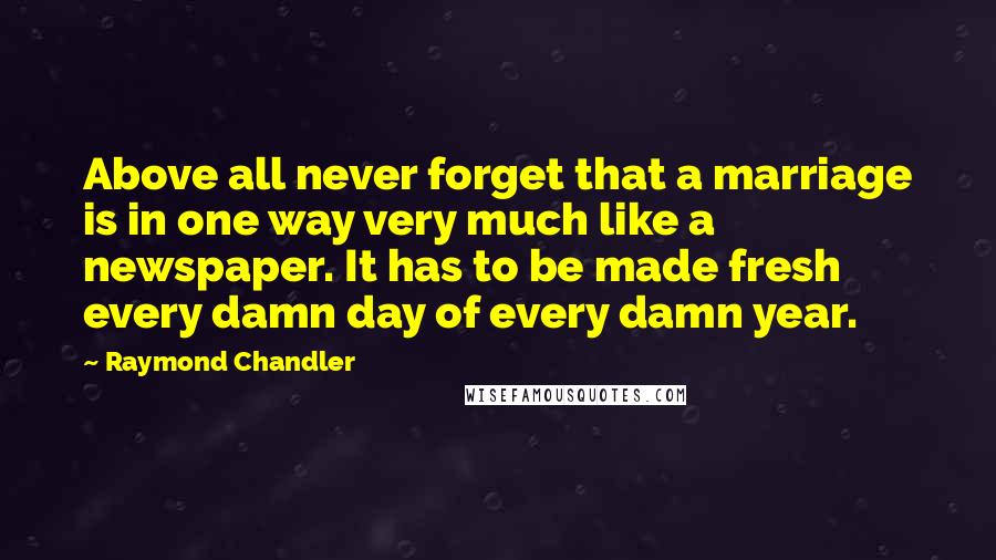 Raymond Chandler Quotes: Above all never forget that a marriage is in one way very much like a newspaper. It has to be made fresh every damn day of every damn year.