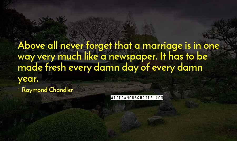 Raymond Chandler Quotes: Above all never forget that a marriage is in one way very much like a newspaper. It has to be made fresh every damn day of every damn year.
