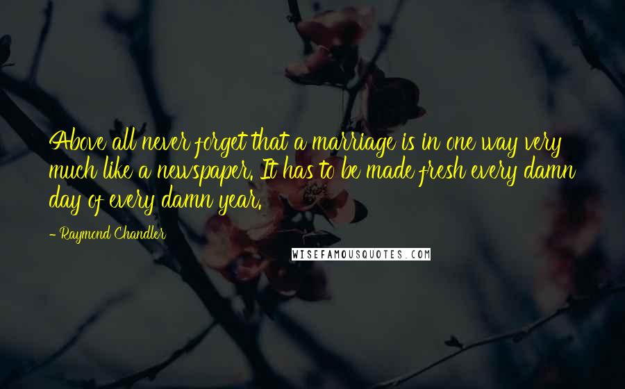 Raymond Chandler Quotes: Above all never forget that a marriage is in one way very much like a newspaper. It has to be made fresh every damn day of every damn year.