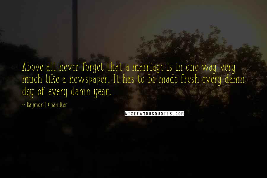 Raymond Chandler Quotes: Above all never forget that a marriage is in one way very much like a newspaper. It has to be made fresh every damn day of every damn year.