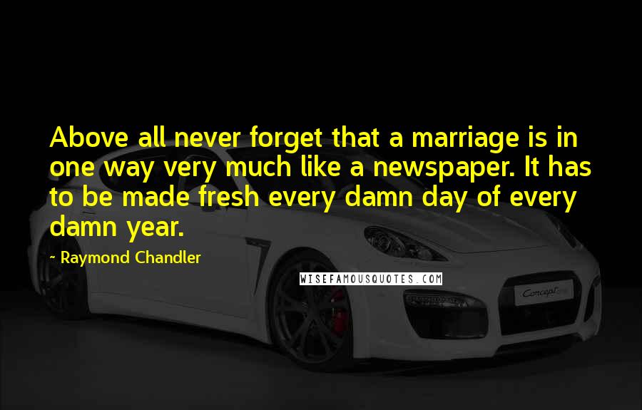 Raymond Chandler Quotes: Above all never forget that a marriage is in one way very much like a newspaper. It has to be made fresh every damn day of every damn year.
