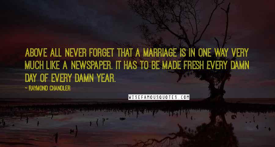 Raymond Chandler Quotes: Above all never forget that a marriage is in one way very much like a newspaper. It has to be made fresh every damn day of every damn year.