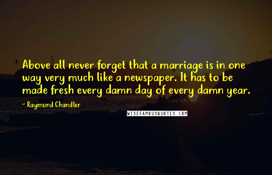 Raymond Chandler Quotes: Above all never forget that a marriage is in one way very much like a newspaper. It has to be made fresh every damn day of every damn year.
