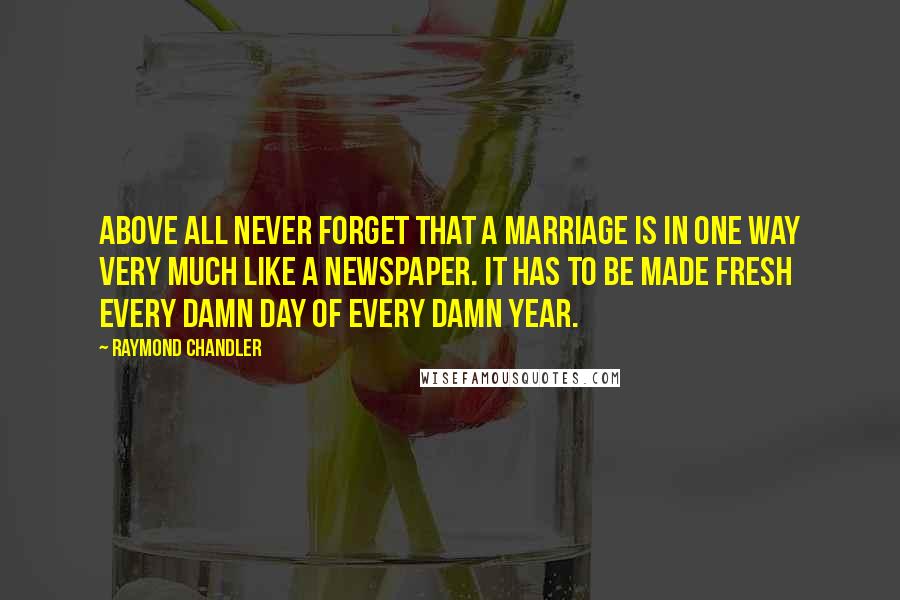 Raymond Chandler Quotes: Above all never forget that a marriage is in one way very much like a newspaper. It has to be made fresh every damn day of every damn year.