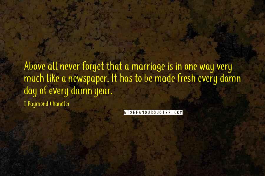 Raymond Chandler Quotes: Above all never forget that a marriage is in one way very much like a newspaper. It has to be made fresh every damn day of every damn year.