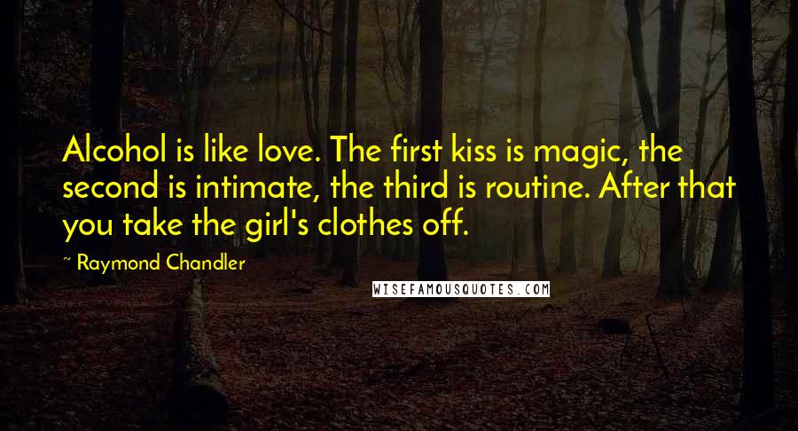 Raymond Chandler Quotes: Alcohol is like love. The first kiss is magic, the second is intimate, the third is routine. After that you take the girl's clothes off.