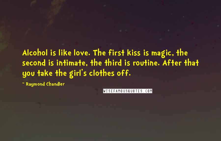 Raymond Chandler Quotes: Alcohol is like love. The first kiss is magic, the second is intimate, the third is routine. After that you take the girl's clothes off.