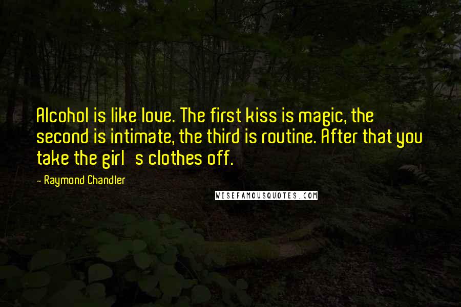 Raymond Chandler Quotes: Alcohol is like love. The first kiss is magic, the second is intimate, the third is routine. After that you take the girl's clothes off.