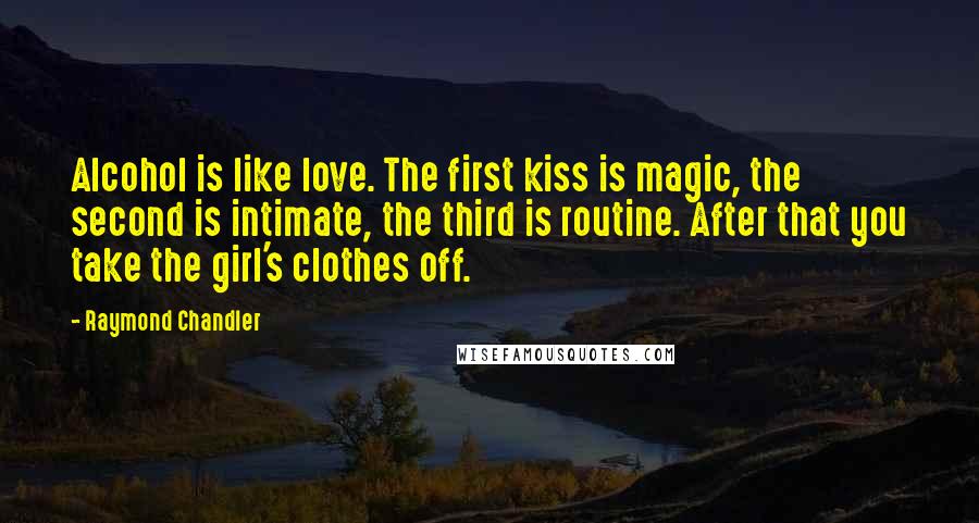 Raymond Chandler Quotes: Alcohol is like love. The first kiss is magic, the second is intimate, the third is routine. After that you take the girl's clothes off.