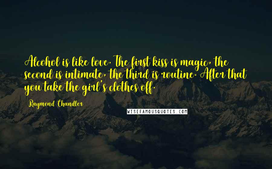 Raymond Chandler Quotes: Alcohol is like love. The first kiss is magic, the second is intimate, the third is routine. After that you take the girl's clothes off.