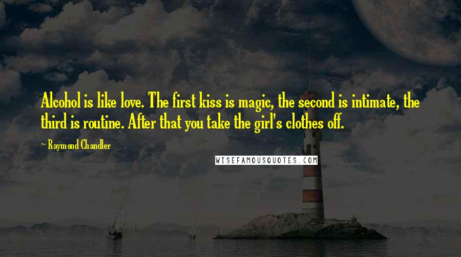 Raymond Chandler Quotes: Alcohol is like love. The first kiss is magic, the second is intimate, the third is routine. After that you take the girl's clothes off.