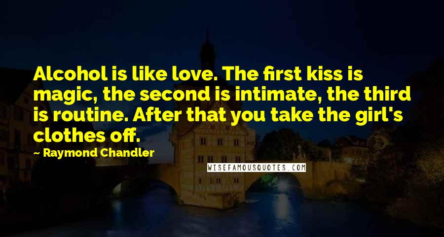 Raymond Chandler Quotes: Alcohol is like love. The first kiss is magic, the second is intimate, the third is routine. After that you take the girl's clothes off.