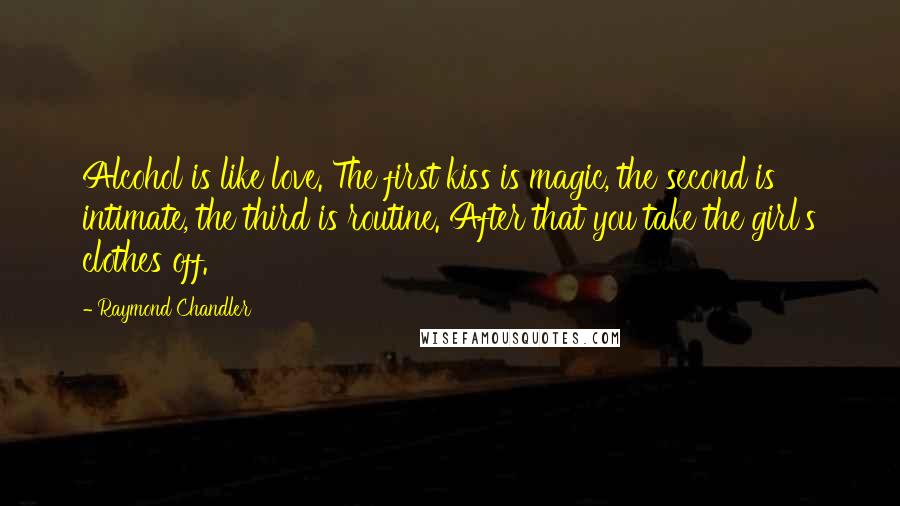 Raymond Chandler Quotes: Alcohol is like love. The first kiss is magic, the second is intimate, the third is routine. After that you take the girl's clothes off.