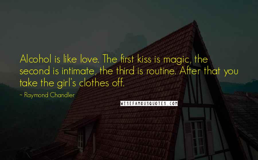 Raymond Chandler Quotes: Alcohol is like love. The first kiss is magic, the second is intimate, the third is routine. After that you take the girl's clothes off.