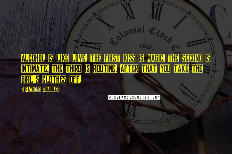 Raymond Chandler Quotes: Alcohol is like love. The first kiss is magic, the second is intimate, the third is routine. After that you take the girl's clothes off.