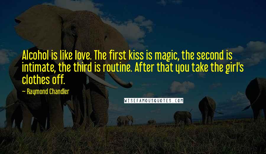 Raymond Chandler Quotes: Alcohol is like love. The first kiss is magic, the second is intimate, the third is routine. After that you take the girl's clothes off.