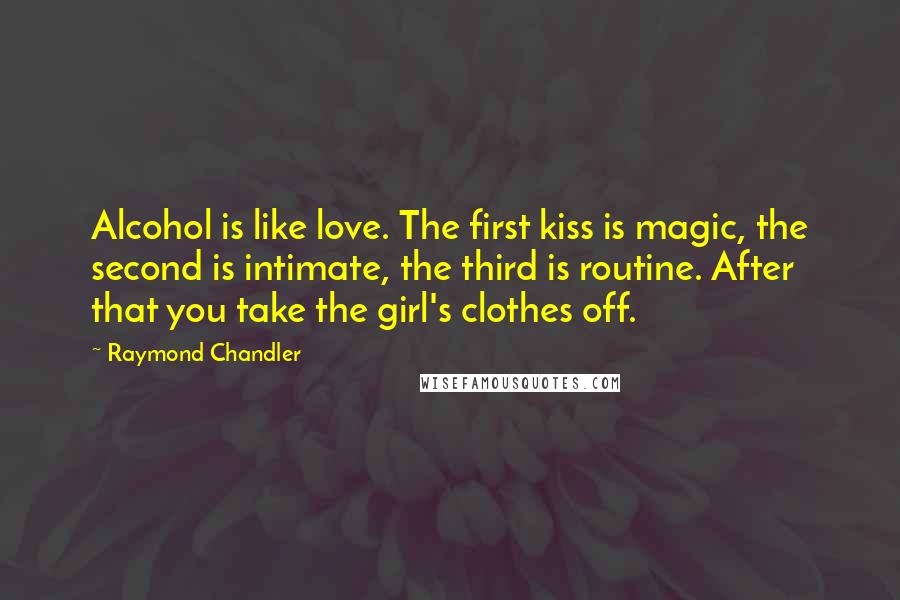 Raymond Chandler Quotes: Alcohol is like love. The first kiss is magic, the second is intimate, the third is routine. After that you take the girl's clothes off.