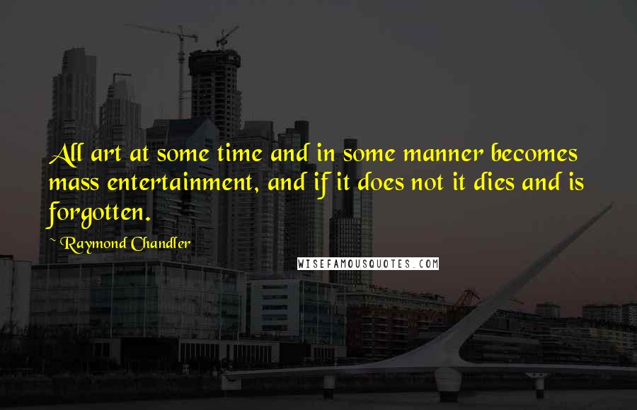 Raymond Chandler Quotes: All art at some time and in some manner becomes mass entertainment, and if it does not it dies and is forgotten.