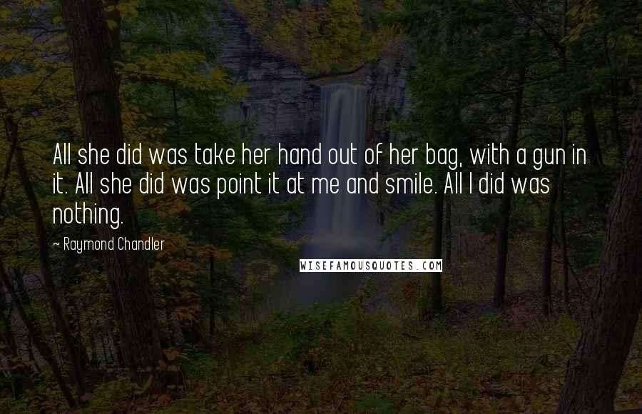 Raymond Chandler Quotes: All she did was take her hand out of her bag, with a gun in it. All she did was point it at me and smile. All I did was nothing.