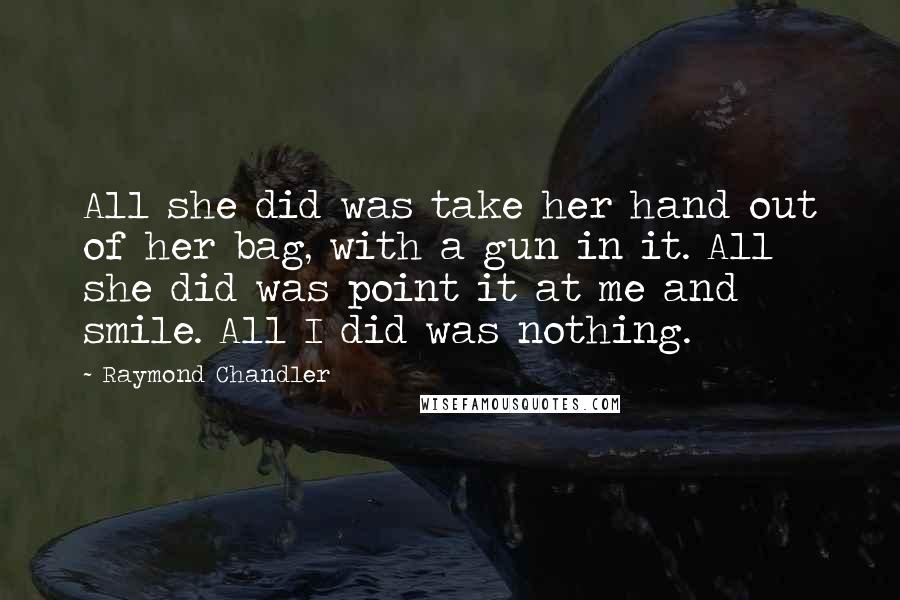 Raymond Chandler Quotes: All she did was take her hand out of her bag, with a gun in it. All she did was point it at me and smile. All I did was nothing.