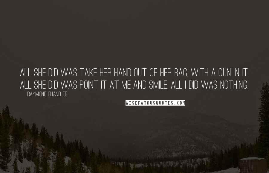 Raymond Chandler Quotes: All she did was take her hand out of her bag, with a gun in it. All she did was point it at me and smile. All I did was nothing.
