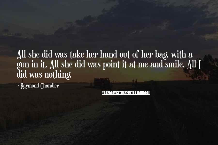 Raymond Chandler Quotes: All she did was take her hand out of her bag, with a gun in it. All she did was point it at me and smile. All I did was nothing.