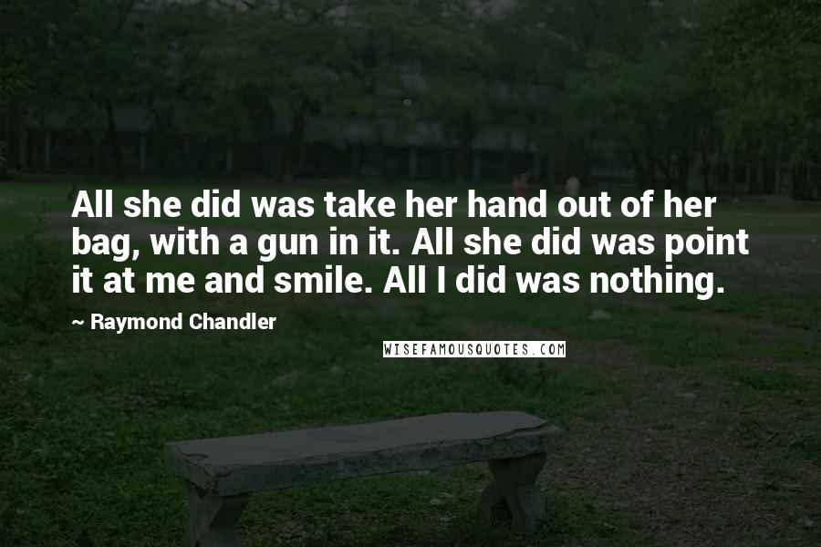 Raymond Chandler Quotes: All she did was take her hand out of her bag, with a gun in it. All she did was point it at me and smile. All I did was nothing.