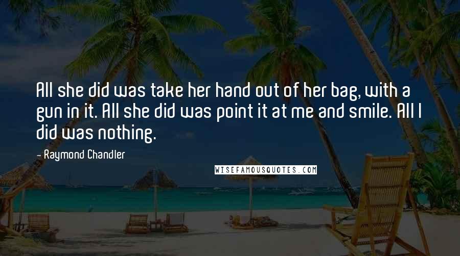 Raymond Chandler Quotes: All she did was take her hand out of her bag, with a gun in it. All she did was point it at me and smile. All I did was nothing.