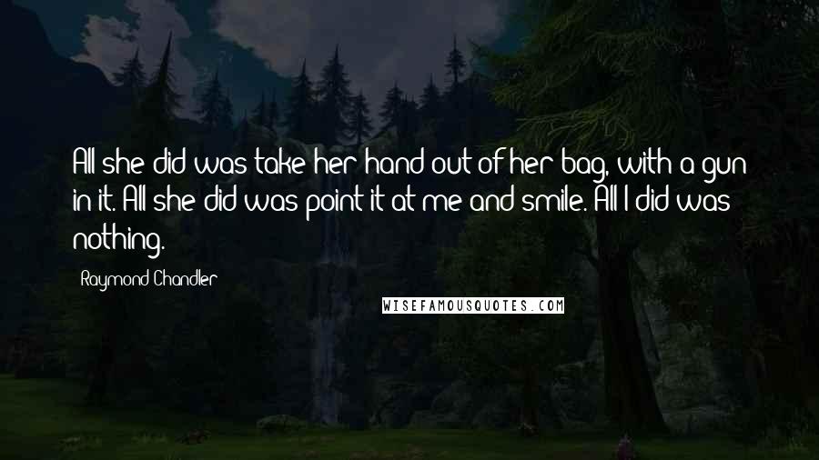 Raymond Chandler Quotes: All she did was take her hand out of her bag, with a gun in it. All she did was point it at me and smile. All I did was nothing.