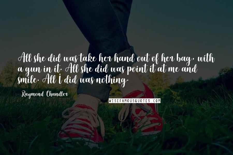 Raymond Chandler Quotes: All she did was take her hand out of her bag, with a gun in it. All she did was point it at me and smile. All I did was nothing.