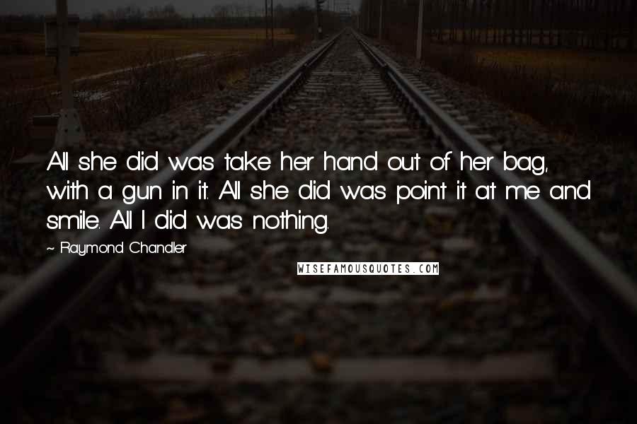 Raymond Chandler Quotes: All she did was take her hand out of her bag, with a gun in it. All she did was point it at me and smile. All I did was nothing.