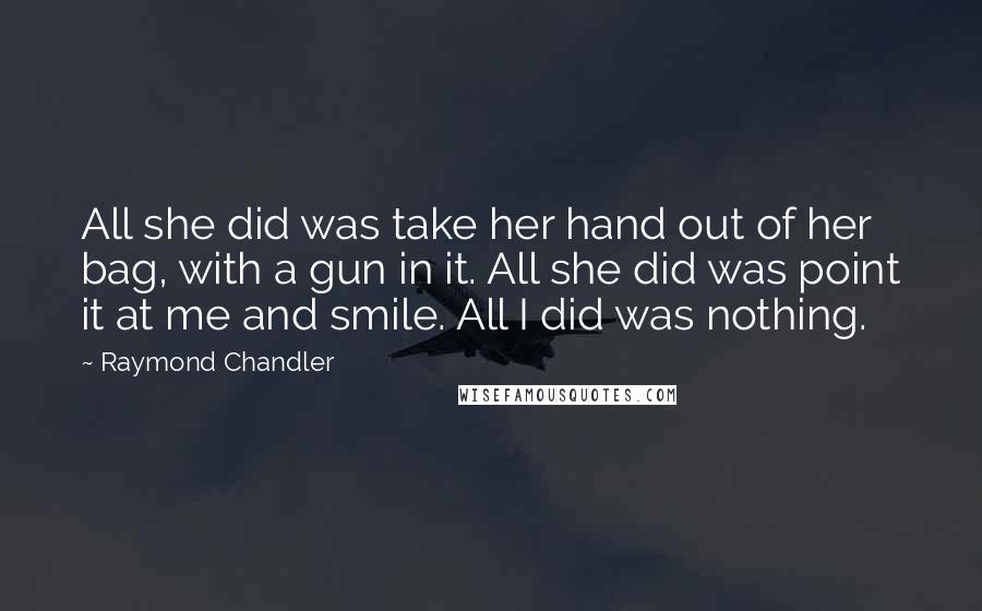 Raymond Chandler Quotes: All she did was take her hand out of her bag, with a gun in it. All she did was point it at me and smile. All I did was nothing.