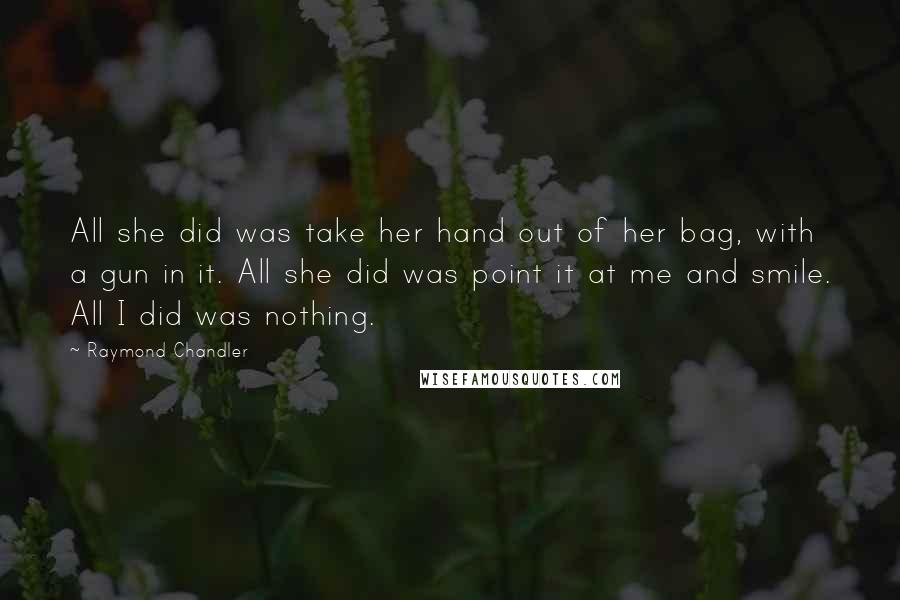 Raymond Chandler Quotes: All she did was take her hand out of her bag, with a gun in it. All she did was point it at me and smile. All I did was nothing.