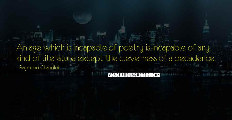 Raymond Chandler Quotes: An age which is incapable of poetry is incapable of any kind of literature except the cleverness of a decadence.