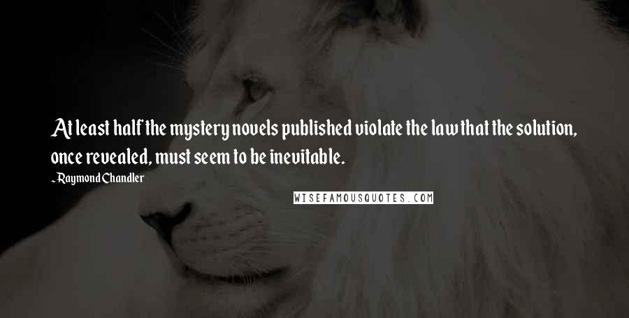 Raymond Chandler Quotes: At least half the mystery novels published violate the law that the solution, once revealed, must seem to be inevitable.