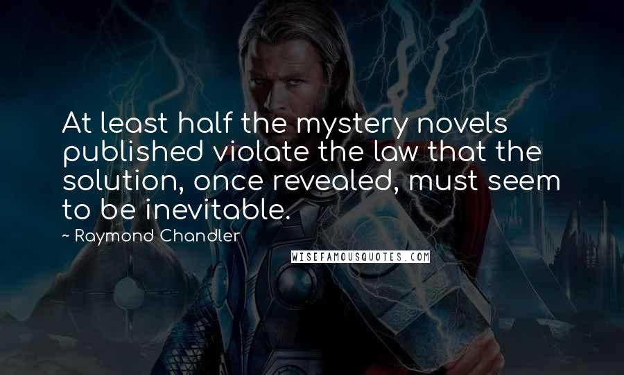 Raymond Chandler Quotes: At least half the mystery novels published violate the law that the solution, once revealed, must seem to be inevitable.