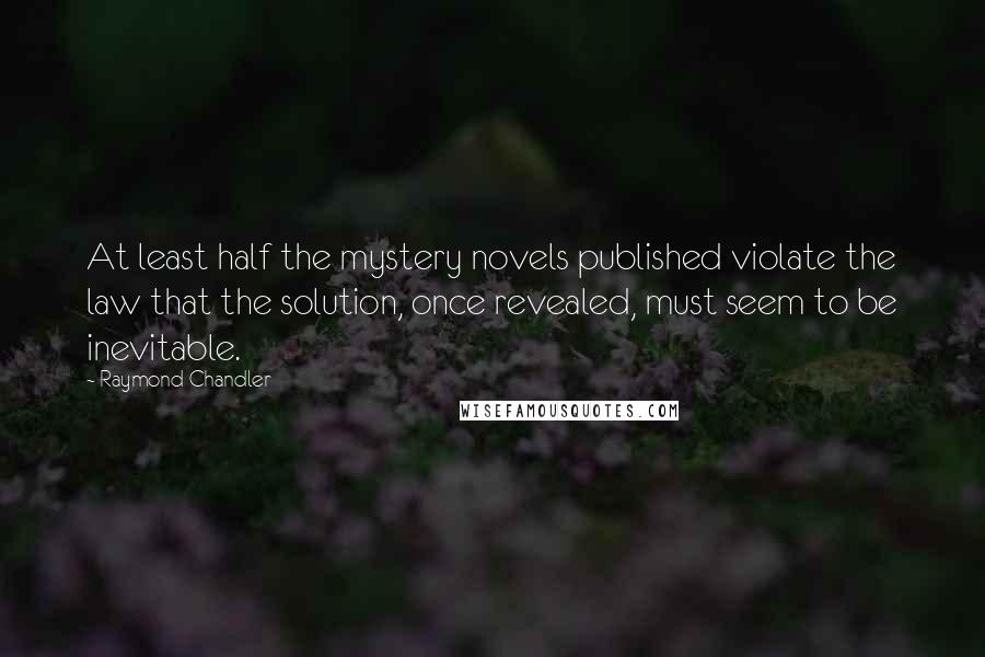 Raymond Chandler Quotes: At least half the mystery novels published violate the law that the solution, once revealed, must seem to be inevitable.