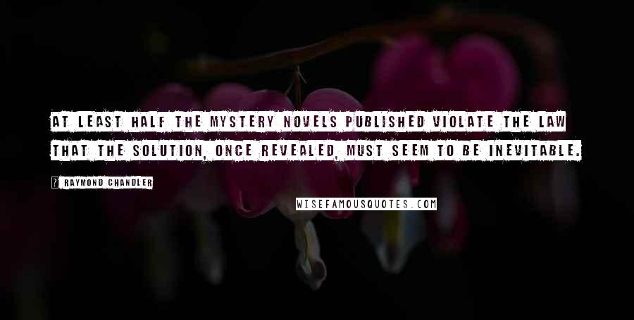 Raymond Chandler Quotes: At least half the mystery novels published violate the law that the solution, once revealed, must seem to be inevitable.