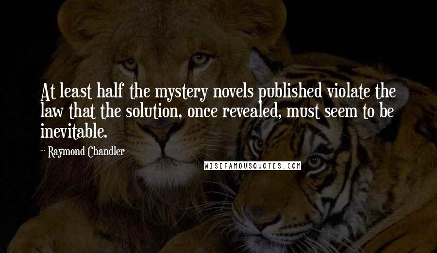 Raymond Chandler Quotes: At least half the mystery novels published violate the law that the solution, once revealed, must seem to be inevitable.