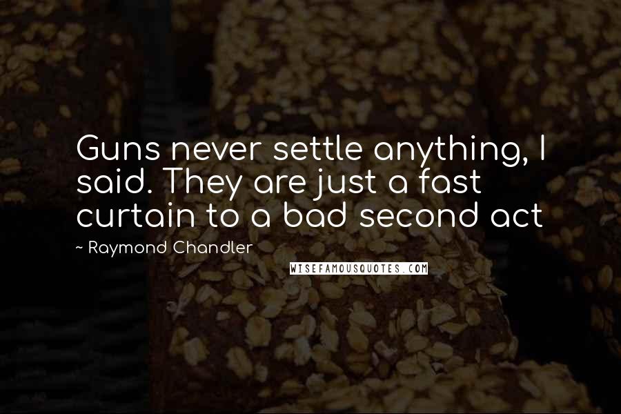 Raymond Chandler Quotes: Guns never settle anything, I said. They are just a fast curtain to a bad second act