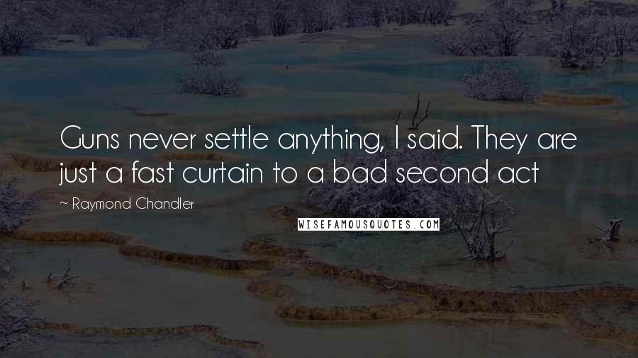 Raymond Chandler Quotes: Guns never settle anything, I said. They are just a fast curtain to a bad second act