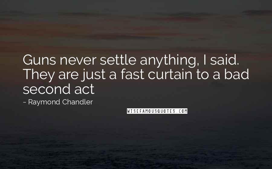 Raymond Chandler Quotes: Guns never settle anything, I said. They are just a fast curtain to a bad second act