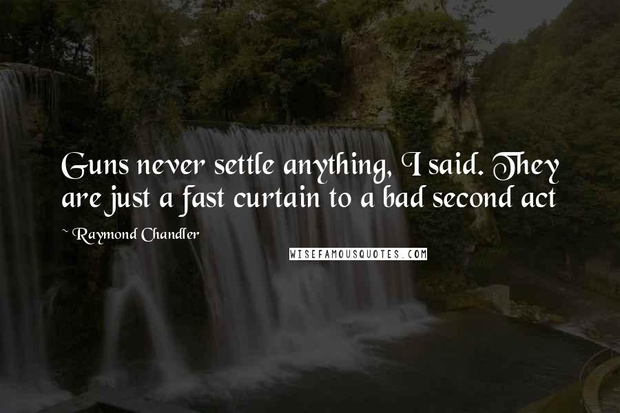 Raymond Chandler Quotes: Guns never settle anything, I said. They are just a fast curtain to a bad second act