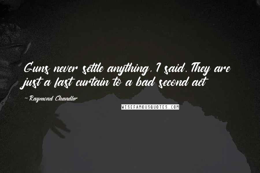 Raymond Chandler Quotes: Guns never settle anything, I said. They are just a fast curtain to a bad second act